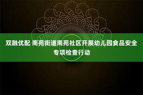 双融优配 南苑街道南苑社区开展幼儿园食品安全专项检查行动