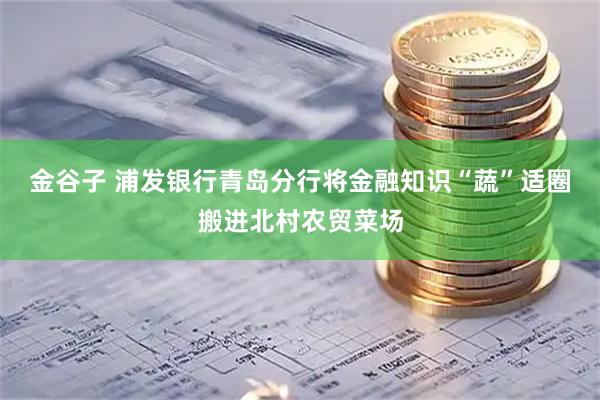 金谷子 浦发银行青岛分行将金融知识“蔬”适圈搬进北村农贸菜场